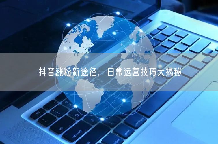 抖音涨粉新途径，日常运营技巧大揭秘