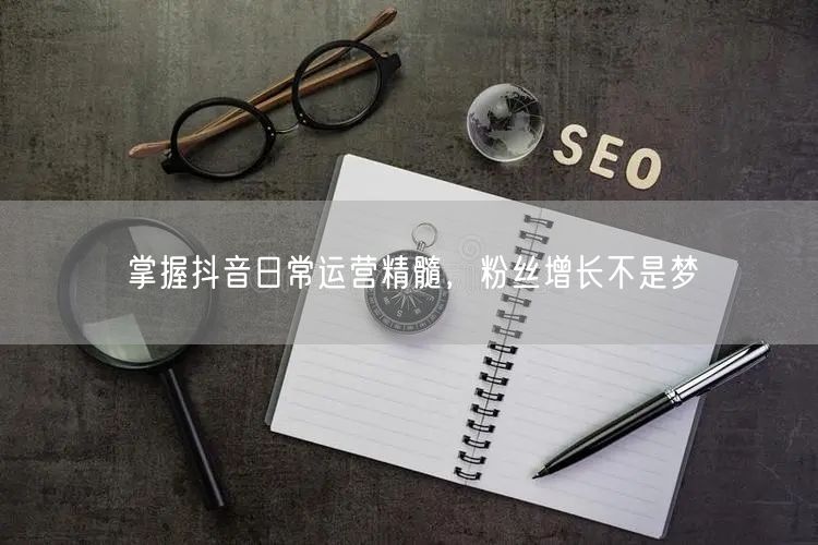 掌握抖音日常运营精髓，粉丝增长不是梦