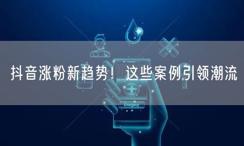 抖音涨粉新趋势!这些案例引领潮流