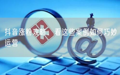 抖音涨粉攻略:看这些案例如何巧妙运营